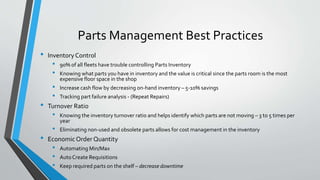 Parts Management Best Practices
• Inventory Control
• 90% of all fleets have trouble controlling Parts Inventory
• Knowing what parts you have in inventory and the value is critical since the parts room is the most
expensive floor space in the shop
• Increase cash flow by decreasing on-hand inventory – 5-10% savings
• Tracking part failure analysis - (Repeat Repairs)
• Turnover Ratio
• Knowing the inventory turnover ratio and helps identify which parts are not moving – 3 to 5 times per
year
• Eliminating non-used and obsolete parts allows for cost management in the inventory
• EconomicOrder Quantity
• Automating Min/Max
• AutoCreate Requisitions
• Keep required parts on the shelf – decrease downtime
 