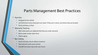 Parts Management Best Practices
• Part Kits
• Assigned to the vehicle
• LetTechnician know what parts are need, if they are in stock, and where they are located
• Quick and Easy to Post
• WarrantyTracking
• Alert when parts are replaced that they are under warranty
• Must create vendor claim form
• Claims aging
• Bar Coding
• Quick and easy way to relieve inventory
• Year end and cycle count control
• Overall time saver (Up to 80 man hours)
 
