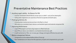 Preventative Maintenance Best Practices
• Avoiding Legal Liability - #1 Reason for PM
• If poorly maintained vehicle failures causes injury or death - cost can be catastrophic
• Failing state inspections can cause loss of license to operate and bankruptcy
• ProlongingVehicle Life
• Knowing when routine services are due in the fleet is critical
• PM’s done on a consistent basis reduces unscheduled repairs and extends component life
• Improving Performance
• A good PM program can have a big impact on a fleet’s fuel cost
• Good PM can reduce cost related to unscheduled downtime by 25%
• A well maintained air filter can increase gas mileage and engine efficiency by up to 10%
• Reduce unexpectant failures
• Components can be replaced before failure (Tune-up)
• Poor maintenance can reduce the life expectancy of parts and components by up to 30%
 