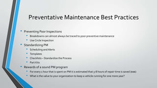 Preventative Maintenance Best Practices
• Preventing Poor Inspections
• Breakdowns can almost always be traced to poor preventive maintenance
• Use Circle Inspection
• Standardizing PM
• Scheduling and Alerts
• Templates
• Checklists – Standardize the Process
• Part Kits
• Rewards of a sound PM program
• For every 1 hour that is spent on PM it is estimated that 3-8 hours of repair time is saved ($$$)
• What is the value to your organization to keep a vehicle running for one more year?
 