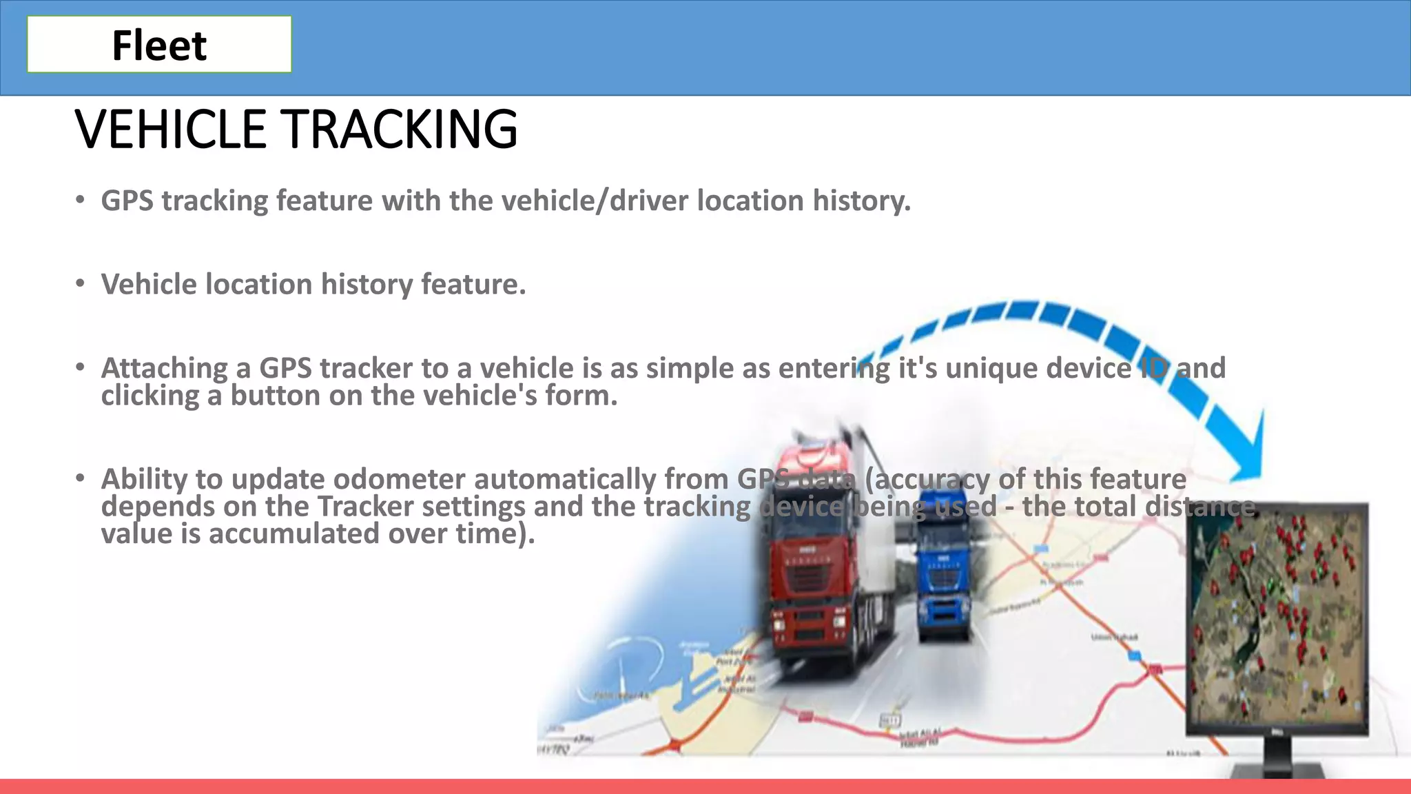 VEHICLE TRACKING
• GPS tracking feature with the vehicle/driver location history.
• Vehicle location history feature.
• Attaching a GPS tracker to a vehicle is as simple as entering it's unique device ID and
clicking a button on the vehicle's form.
• Ability to update odometer automatically from GPS data (accuracy of this feature
depends on the Tracker settings and the tracking device being used - the total distance
value is accumulated over time).
Fleet
 