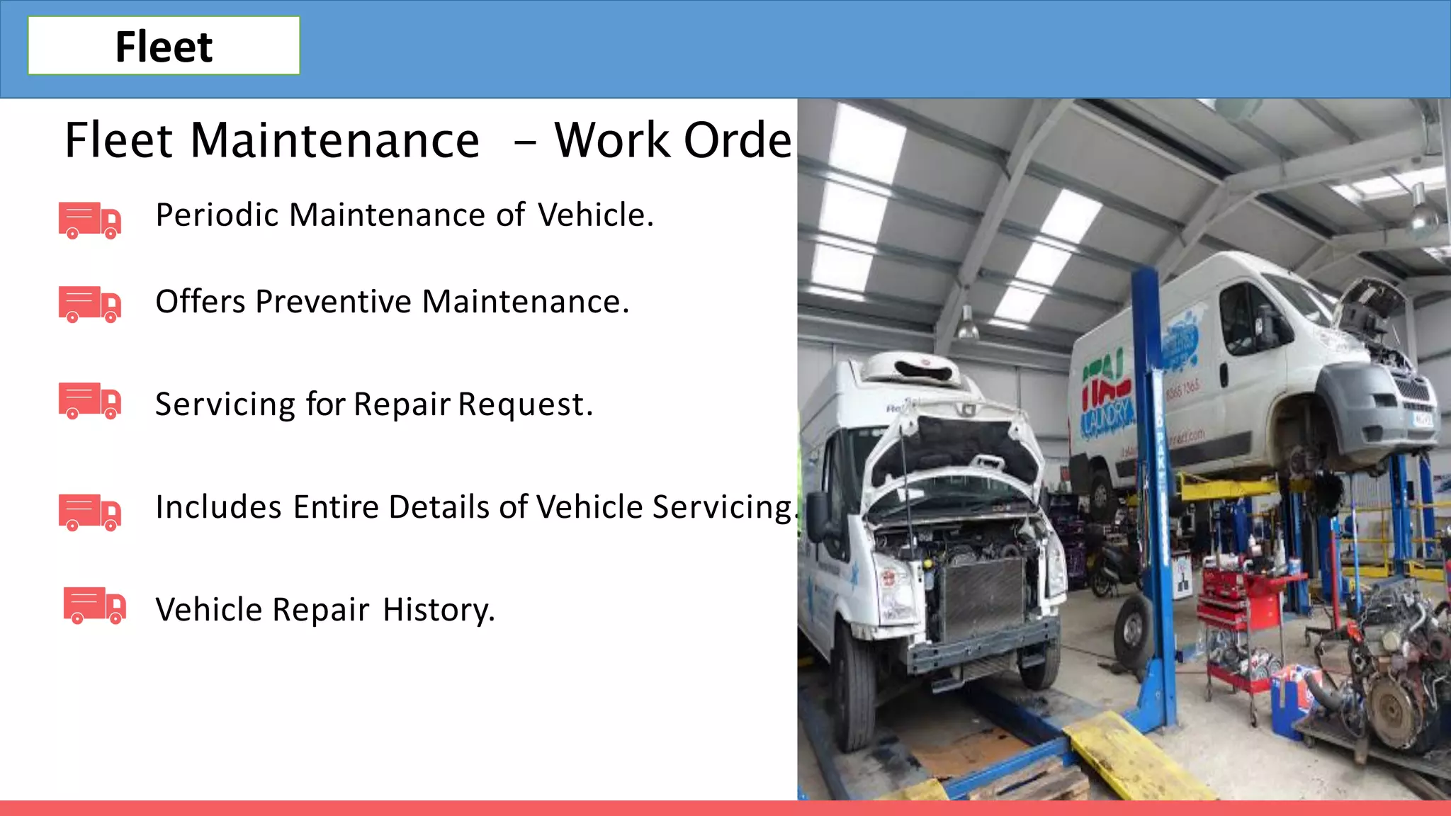 Fleet Maintenance - Work Orders
Periodic Maintenance of Vehicle.
Offers Preventive Maintenance.
Servicing for Repair Request.
Includes Entire Details of Vehicle Servicing.
Vehicle Repair History.
Fleet
 