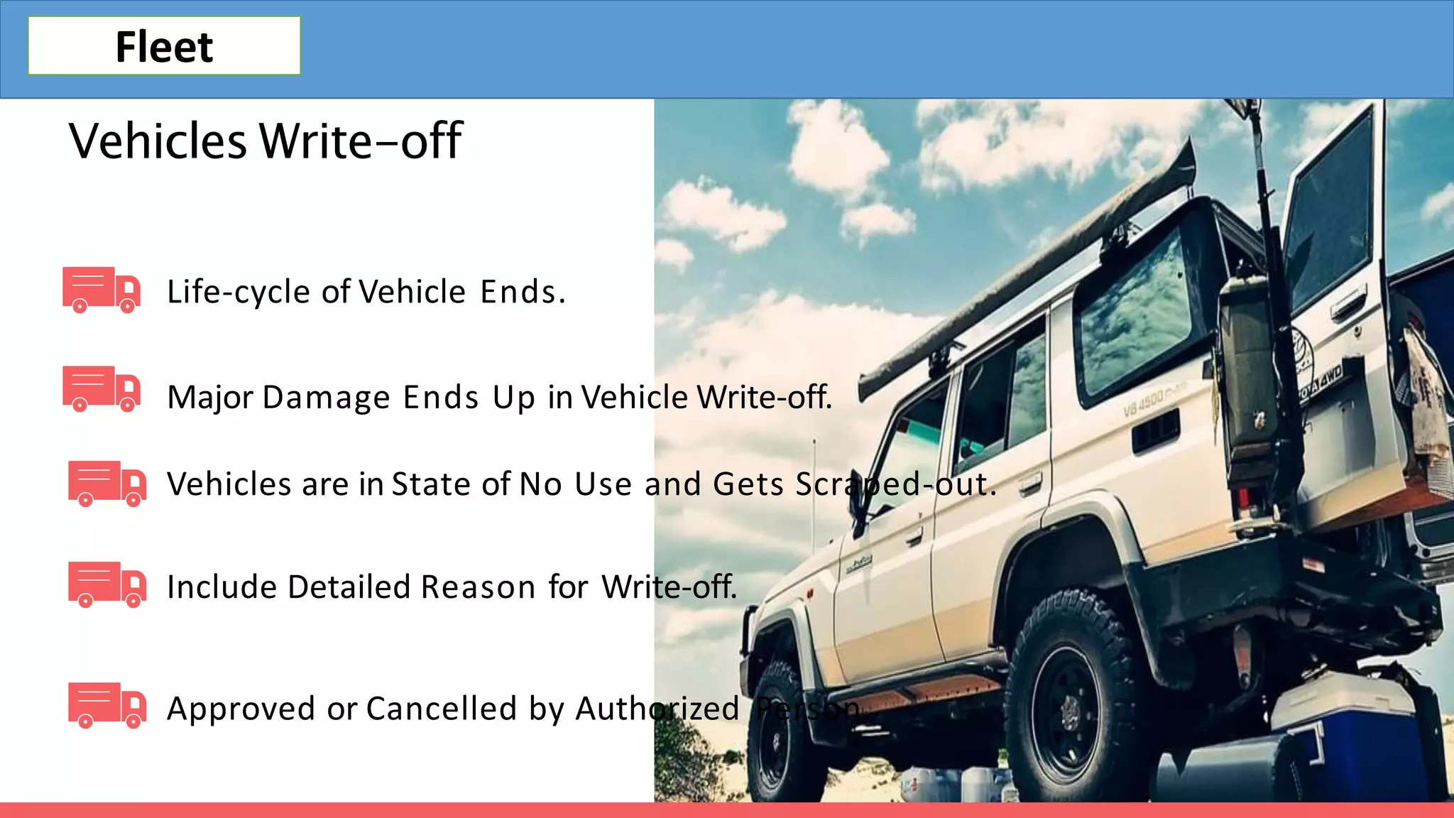 Vehicles Write-off
Life-cycle of Vehicle Ends.
Major Damage Ends Up in Vehicle Write-off.
Vehicles are in State of No Use and Gets Scraped-out.
Include Detailed Reason for Write-off.
Approved or Cancelled by Authorized Person.
Fleet
 