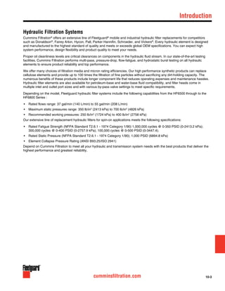 10-3cumminsfiltration.com
	Introduction
Hydraulic Filtration Systems
Cummins Filtration®
offers an extensive line of Fleetguard®
mobile and industrial hydraulic filter replacements for competitors
such as Donaldson®
, Fairey Arlon, Hycon, Pall, Parker Hannifin, Schroeder, and Vickers®
. Every hydraulic element is designed
and manufactured to the highest standard of quality and meets or exceeds global OEM specifications. You can expect high
system performance, design flexibility and product quality to meet your needs.
Proper oil cleanliness levels are critical clearances on components in the hydraulic fluid stream. In our state-of-the-art testing
facilities, Cummins Filtration performs multi-pass, pressure-drop, flow-fatigue, and hydrostatic burst testing on all hydraulic
elements to ensure product reliability and top performance.
We offer many choices of filtration media and micron rating efficiencies. Our high performance synthetic products can replace
cellulose elements and provide up to 100 times the filtration of fine particles without sacrificing any dirt-holding capacity. The
numerous benefits of these products include longer component life that reduces operating expenses and maintenance hassles.
Hydraulic filter elements are also available for petroleum-base and water-base fluid compatibility, and filter heads come in
multiple inlet and outlet port sizes and with various by-pass valve settings to meet specific requirements.
Depending on the model, Fleetguard hydraulic filter systems include the following capabilities from the HF6500 through to the
HF6800 Series :
•	 Rated flows range: 37 gal/min (140 L/min) to 55 gal/min (208 L/min)
•	 Maximum static pressures range: 350 lb/in2
(2413 kPa) to 700 lb/in2
(4826 kPa)
•	 Recommended working pressures: 250 lb/in2
(1724 kPa) to 400 lb/in2
(2758 kPa)
Our extensive line of replacement hydraulic filters for spin-on applications meets the following specifications:
•	 Rated Fatigue Strength (NFPA Standard T2.6.1 - 1974 Category 1/90) 1,000,000 cycles @ 0-350 PSID (0-2413.2 kPa);
300,000 cycles @ 0-400 PSID (0-2757.9 kPa); 100,000 cycles @ 0-500 PSID (0-3447.4).
•	 Rated Static Pressure (NFPA Standard T2.6.1 - 1974 Category 1/90); 1,000 PSID (6894.8 kPa)
•	 Element Collapse Pressure Rating (ANSI B93.25/ISO 2941)
Depend on Cummins Filtration to meet all your hydraulic and transmission system needs with the best products that deliver the
highest performance and greatest reliability.
 