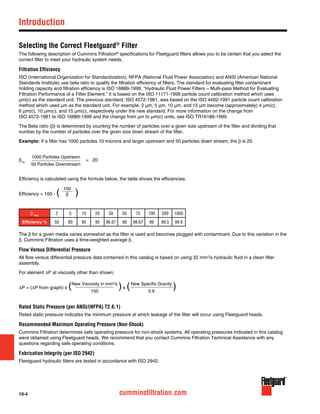 10-4 cumminsfiltration.com
Selecting the Correct Fleetguard®
Filter
The following description of Cummins Filtration®
specifications for Fleetguard filters allows you to be certain that you select the
correct filter to meet your hydraulic system needs.
Filtration Efficiency
ISO (International Organization for Standardization), NFPA (National Fluid Power Association) and ANSI (American National
Standards Institute) use beta ratio to qualify the filtration efficiency of filters. The standard for evaluating filter contaminant
holding capacity and filtration efficiency is ISO 16889-1999, “Hydraulic Fluid Power Filters – Multi-pass Method for Evaluating
Filtration Performance of a Filter Element.” It is based on the ISO 11171-1999 particle count calibration method which uses
µm(c) as the standard unit. The previous standard, ISO 4572-1981, was based on the ISO 4402-1991 particle count calibration
method which used µm as the standard unit. For example, 2 µm, 5 µm, 10 µm, and 15 µm become (approximately) 4 µm(c),
6 µm(c), 10 µm(c), and 15 µm(c), respectively under the new standard. For more information on the change from
ISO 4572-1981 to ISO 16889-1999 and the change from µm to µm(c) units, see ISO TR16186-1999.
The Beta ratio (β) is determined by counting the number of particles over a given size upstream of the filter and dividing that
number by the number of particles over the given size down stream of the filter.
Example: If a filter has 1000 particles 10 microns and larger upstream and 50 particles down stream, the β is 20.
β10
			 = 20
Efficiency is calculated using the formula below, the table shows the efficiencies.
Efficiency = 100 - (	 )
β 5(c)
2 5 10 20 30 50 75 100 200 1000
Efficiency % 50 80 90 95 96.67 98 98.67 99 99.5 99.9
The β for a given media varies somewhat as the filter is used and becomes plugged with contaminant. Due to this variation in the
β, Cummins Filtration uses a time-weighted average β.
Flow Versus Differential Pressure
All flow versus differential pressure data contained in this catalog is based on using 32 mm2
/s hydraulic fluid in a clean filter
assembly.
For element ∆P at viscosity other than shown:
∆P = (∆P from graph) x ( )x ( )
Rated Static Pressure (per ANSI/(NFPA) T2.6.1)
Rated static pressure indicates the minimum pressure at which leakage of the filter will occur using Fleetguard heads.
Recommended Maximum Operating Pressure (Non-Shock)
Cummins Filtration determines safe operating pressure for non-shock systems. All operating pressures indicated in this catalog
were obtained using Fleetguard heads. We recommend that you contact Cummins Filtration Technical Assistance with any
questions regarding safe operating conditions.
Fabrication Integrity (per ISO 2942)
Fleetguard hydraulic filters are tested in accordance with ISO 2942.
1000 Particles Upstream
50 Particles Downstream
100
β
New Viscosity in mm2
/s
150
New Specific Gravity
0.9
Introduction
 
