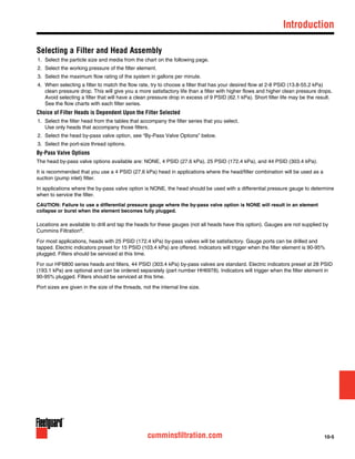 10-5cumminsfiltration.com
Selecting a Filter and Head Assembly
1.	 Select the particle size and media from the chart on the following page.
2.	 Select the working pressure of the filter element.
3.	 Select the maximum flow rating of the system in gallons per minute.
4.	 When selecting a filter to match the flow rate, try to choose a filter that has your desired flow at 2-8 PSID (13.8-55.2 kPa)
clean pressure drop. This will give you a more satisfactory life than a filter with higher flows and higher clean pressure drops.
Avoid selecting a filter that will have a clean pressure drop in excess of 9 PSID (62.1 kPa). Short filter life may be the result.
See the flow charts with each filter series.
Choice of Filter Heads is Dependent Upon the Filter Selected
1.	 Select the filter head from the tables that accompany the filter series that you select.
Use only heads that accompany those filters.
2.	 Select the head by-pass valve option, see “By-Pass Valve Options” below.
3.	 Select the port-size thread options.
By-Pass Valve Options
The head by-pass valve options available are: NONE, 4 PSID (27.6 kPa), 25 PSID (172.4 kPa), and 44 PSID (303.4 kPa).
It is recommended that you use a 4 PSID (27.6 kPa) head in applications where the head/filter combination will be used as a
suction (pump inlet) filter.
In applications where the by-pass valve option is NONE, the head should be used with a differential pressure gauge to determine
when to service the filter.
CAUTION: Failure to use a differential pressure gauge where the by-pass valve option is NONE will result in an element
collapse or burst when the element becomes fully plugged.
Locations are available to drill and tap the heads for these gauges (not all heads have this option). Gauges are not supplied by
Cummins Filtration®
.
For most applications, heads with 25 PSID (172.4 kPa) by-pass valves will be satisfactory. Gauge ports can be drilled and
tapped. Electric indicators preset for 15 PSID (103.4 kPa) are offered. Indicators will trigger when the filter element is 90-95%
plugged. Filters should be serviced at this time.
For our HF6800 series heads and filters, 44 PSID (303.4 kPa) by-pass valves are standard. Electric indicators preset at 28 PSID
(193.1 kPa) are optional and can be ordered separately (part number HH6978). Indicators will trigger when the filter element in
90-95% plugged. Filters should be serviced at this time.
Port sizes are given in the size of the threads, not the internal line size.
	Introduction
 