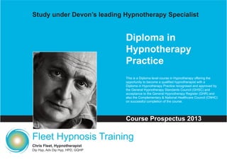 Study under Devon’s leading Hypnotherapy Specialist


                                  Diploma in
                                  Hypnotherapy
                                  Practice
                                  This is a Diploma level course in Hypnotherapy offering the
                                  opportunity to become a qualified hypnotherapist with a
                                  Diploma in Hypnotherapy Practice recognised and approved by
                                  the General Hypnotherapy Standards Council (GHSC) and
                                  acceptance to the General Hypnotherapy Register (GHR) and
                                  also the Complementary & National Healthcare Council (CNHC)
                                  on successful completion of the course.




                                  Course Prospectus 2013

Fleet Hypnosis Training
Chris Fleet, Hypnotherapist
Dip Hyp, Adv Dip Hyp, HPD, GQHP
 