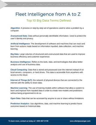 To learn more, contact us today at 1-800-887-0198                                                  www.silentpassenger.com
Fleet Intelligence from A to Z
Algorithm: A process or step-by-step set of operations used to solve a problem by a
computer.
Anonymized Data: Data without personally identifiable information. Used to protect the
user’s identity and privacy.
Artificial Intelligence: The development of software and machines that can react and
learn from actions made based on information inputted, data collection, and machine
learning.
Big Data: Large volumes of structured and unstructured data that are used to improve
business efficiency and customer experience.
Business Intelligence: Refers to the tools, data, and technologies that allow better
analysis and use of business data.
Cloud Computing: Data that is stored and processed over the internet instead of on
local servers, computers, or hard drives. This data is accessible from anywhere with
access to the cloud.
Internet of Things (IoT): the network of physical devices that are connected to the
internet with the ability to share data.
Machine Learning: The use of training models within software that allow a system to
learn and improve from inputted data in order to create new models and predictions
without being programmed to do so.
Open Data: Data that can be accessed by anyone to use or share without limitations
Predictive Analytics: Use algorithms, data, and machine learning to predict future
outcomes based on historical data.
Top 10 Big Data Terms Defined
F L E E T I N T E L L I G E N C E : M A K I N G T H E M O S T O F Y O U R T E L E M A T I C S D A T A T O D R I V E S U C C E S SF L E E T I N T E L L I G E N C E : M A K I N G T H E M O S T O F Y O U R T E L E M A T I C S D A T A T O D R I V E S U C C E S S
 
