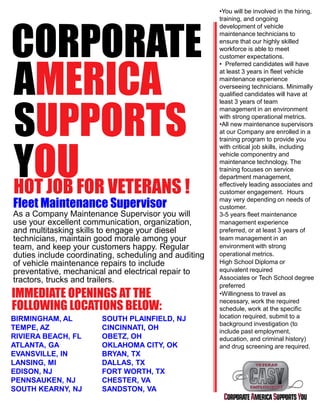 CORPORATE
AMERICA
SUPPORTS
YOUHOT JOB FOR VETERANS !
Fleet Maintenance Supervisor
As a Company Maintenance Supervisor you will
use your excellent communication, organization,
and multitasking skills to engage your diesel
technicians, maintain good morale among your
team, and keep your customers happy. Regular
duties include coordinating, scheduling and auditing
of vehicle maintenance repairs to include
preventative, mechanical and electrical repair to
tractors, trucks and trailers.
IMMEDIATE OPENINGS AT THE
FOLLOWING LOCATIONS BELOW:
•You will be involved in the hiring,
training, and ongoing
development of vehicle
maintenance technicians to
ensure that our highly skilled
workforce is able to meet
customer expectations.
• Preferred candidates will have
at least 3 years in fleet vehicle
maintenance experience
overseeing technicians. Minimally
qualified candidates will have at
least 3 years of team
management in an environment
with strong operational metrics.
•All new maintenance supervisors
at our Company are enrolled in a
training program to provide you
with critical job skills, including
vehicle componentry and
maintenance technology. The
training focuses on service
department management,
effectively leading associates and
customer engagement. Hours
may very depending on needs of
customer.
3-5 years fleet maintenance
management experience
preferred, or at least 3 years of
team management in an
environment with strong
operational metrics.
High School Diploma or
equivalent required
Associates or Tech School degree
preferred
•Willingness to travel as
necessary, work the required
schedule, work at the specific
location required, submit to a
background investigation (to
include past employment,
education, and criminal history)
and drug screening are required.
BIRMINGHAM, AL
TEMPE, AZ
RIVIERA BEACH, FL
ATLANTA, GA
EVANSVILLE, IN
LANSING, MI
EDISON, NJ
PENNSAUKEN, NJ
SOUTH KEARNY, NJ
SOUTH PLAINFIELD, NJ
CINCINNATI, OH
OBETZ, OH
OKLAHOMA CITY, OK
BRYAN, TX
DALLAS, TX
FORT WORTH, TX
CHESTER, VA
SANDSTON, VA
 