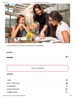 1/22/2019 Fleet Management - Course Gate
https://coursegate.co.uk/course/fleet-management/ 8/12
593
Advanced Diploma in Restaurant and Hospitality Management
££459.00459.00

££249.00249.00
1 YEAR
LEVEL 2 - CERTIFICATELEVEL 2 - CERTIFICATE
COURSE BADGECOURSE BADGE
COURSE CERTIFICATECOURSE CERTIFICATE
1717NUMBER OF UNITSNUMBER OF UNITS
TAKE THIS COURSETAKE THIS COURSE
 