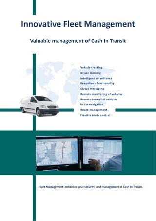 Innovative Fleet Management
  Valuable management of Cash In Transit



                                  Vehicle tracking
                                  Driver tracking
                                  Intelligent surveillance
                                  Keepalive - functionality
                                  Status messaging
                                  Remote monitoring of vehicles
                                  Remote control of vehicles
                                  In car navigation
                                  Route management
                                  Flexible route control




     Fleet Management enhances your security and management of Cash In Transit.
 