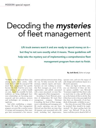 44 F e b r u a r y 2 0 1 2 / Modern Materials Handling	 mmh.com
By Josh Bond, Editor at Large
Lift truck owners want it and are ready to spend money on it—
but they’re not sure exactly what it means. These guidelines will
help take the mystery out of implementing a comprehensive fleet
management program from start to finish.
Decoding the mysteries
of fleet management
V“Visibility” is the buzzword these days
among supply chain circles, while
inside the four walls the concept of “lift
truck fleet management” has quickly
become the Holy Grail for savvy man-
agers looking to get a better handle
on costs. Amid the scramble for both,
traditions are being challenged, busi-
ness relationships are becoming more
nuanced, and new products, services
and technologies are emerging at a
rapid rate.
And while establishing a compre-
hensive lift truck fleet management
program can seem like a surefire source
of savings and transparency, fleet man-
gers have encountered a few miscon-
ceptions and miscommunications along
the way. To help overcome the early
missteps, industry experts and manu-
facturers are now working to ensure
that fleet managers are aware of the
opportunities and pitfalls associated
with a more structured—or more flex-
ible—approach to fleet management.
According to Scott McLeod, presi-
dent of independent lift truck fleet
management company Fleetman
Consulting, the heart of fleet manage-
ment is identifying and managing each
lift truck’s operating cost per hour.
McLeod says that there are more than
40 separate costs associated with a lift
truck, including fuel, depreciation,
operator costs, and even the impact of
aisle design and warehouse layout on a
lift truck’s operation.
“Once you figure out those costs,
you can determine if there are bet-
ter options available,” says McLeod.
“Customers might feel that there’s only
so much time in a day, and lift trucks
are at the bottom of their to-do list. But
if they have to do it, they just might find
that there are thousands—if not hun-
dreds of thousands—of dollars to save.”
But where do you start? Who should
be involved? How should it be imple-
mented? “It’s about peeling back the
onion,” says McLeod. “If you do the
basics well then you’re ahead of 80% of
modern special report
 