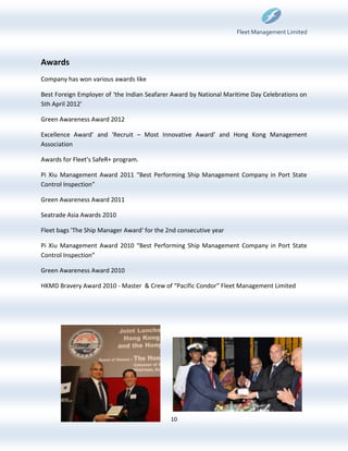 Fleet Management Limited



Awards
Company has won various awards like

Best Foreign Employer of ‘the Indian Seafarer Award by National Maritime Day Celebrations on
5th April 2012’

Green Awareness Award 2012

Excellence Award’ and ‘Recruit – Most Innovative Award’ and Hong Kong Management
Association

Awards for Fleet's SafeR+ program.

Pi Xiu Management Award 2011 “Best Performing Ship Management Company in Port State
Control Inspection”

Green Awareness Award 2011

Seatrade Asia Awards 2010

Fleet bags 'The Ship Manager Award' for the 2nd consecutive year

Pi Xiu Management Award 2010 “Best Performing Ship Management Company in Port State
Control Inspection”

Green Awareness Award 2010

HKMD Bravery Award 2010 - Master & Crew of “Pacific Condor” Fleet Management Limited




                                             10
 