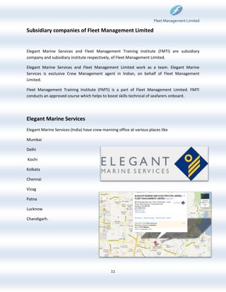 Fleet Management Limited

Subsidiary companies of Fleet Management Limited


Elegant Marine Services and Fleet Management Training Institute (FMTI) are subsidiary
company and subsidiary institute respectively, of Fleet Management Limited.

Elegant Marine Services and Fleet Management Limited work as a team. Elegant Marine
Services is exclusive Crew Management agent in Indian, on behalf of Fleet Management
Limited.

Fleet Management Training Institute (FMTI) is a part of Fleet Management Limited. FMTI
conducts an approved course which helps to boost skills technical of seafarers onboard.




Elegant Marine Services
Elegant Marine Services (India) have crew manning office at various places like

Mumbai

Delhi

Kochi

Kolkata

Chennai

Vizag

Patna

Lucknow

Chandigarh.




                                               11
 