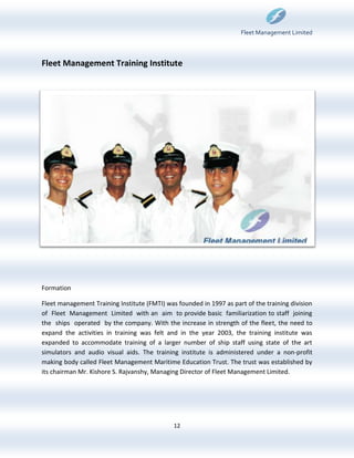 Fleet Management Limited



Fleet Management Training Institute




Formation

Fleet management Training Institute (FMTI) was founded in 1997 as part of the training division
of Fleet Management Limited with an aim to provide basic familiarization to staff joining
the ships operated by the company. With the increase in strength of the fleet, the need to
expand the activities in training was felt and in the year 2003, the training institute was
expanded to accommodate training of a larger number of ship staff using state of the art
simulators and audio visual aids. The training institute is administered under a non-profit
making body called Fleet Management Maritime Education Trust. The trust was established by
its chairman Mr. Kishore S. Rajvanshy, Managing Director of Fleet Management Limited.




                                              12
 
