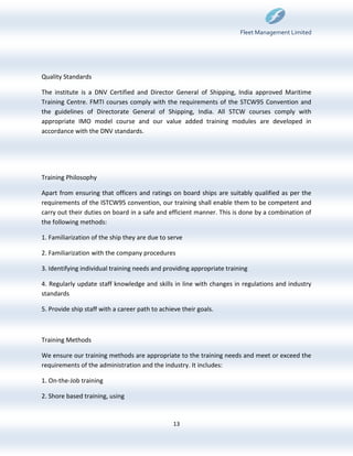 Fleet Management Limited




Quality Standards

The institute is a DNV Certified and Director General of Shipping, India approved Maritime
Training Centre. FMTI courses comply with the requirements of the STCW95 Convention and
the guidelines of Directorate General of Shipping, India. All STCW courses comply with
appropriate IMO model course and our value added training modules are developed in
accordance with the DNV standards.




Training Philosophy

Apart from ensuring that officers and ratings on board ships are suitably qualified as per the
requirements of the ISTCW95 convention, our training shall enable them to be competent and
carry out their duties on board in a safe and efficient manner. This is done by a combination of
the following methods:

1. Familiarization of the ship they are due to serve

2. Familiarization with the company procedures

3. Identifying individual training needs and providing appropriate training

4. Regularly update staff knowledge and skills in line with changes in regulations and industry
standards

5. Provide ship staff with a career path to achieve their goals.



Training Methods

We ensure our training methods are appropriate to the training needs and meet or exceed the
requirements of the administration and the industry. It includes:

1. On-the-Job training

2. Shore based training, using


                                                 13
 