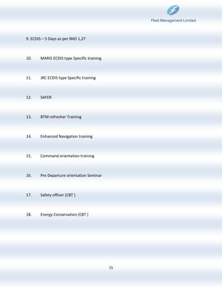 Fleet Management Limited



9. ECDIS – 5 Days as per IMO 1,27



10.    MARIS ECDIS type Specific training



11.    JRC ECDIS type Specific training



12.    SAFER



13.    BTM refresher Training



14.    Enhanced Navigation training



15.    Command orientation training



16.    Pre Departure orientation Seminar



17.    Safety officer (CBT )



18.    Energy Conservation (CBT )




                                            15
 