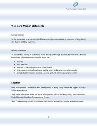 Fleet Management Limited




Vision and Mission Statements


Company Vision

To be recognized as a premier ship Management Company active in a number of specialized
and diverse shipping segments.



Mission Statement

To provide to a variety of customers, either directly or through Business Partners and Affiliated
companies, ship management services which are:

       reliable
       cost effective
       meeting or exceeding customer requirement
       in accordance with all applicable quality, safety and environmental standards
       aimed at achieving zero incident and zero spill with continuous improvement




Location
Fleet Management Limited has their headquarters at Hong Kong, one of the biggest hubs for
shipping operations.

They have established their Technical Management offices in Hong Kong, India (Mumbai),
United Kingdom (London), Singapore and Cyprus.

Their Crew Manning office is primarily located at India, Philippines (Manila) and China (Dalian).




                                                4
 