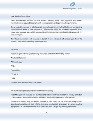Fleet Management Limited



New Building Supervision

Fleet Management services include project viability study, plan approval and design
modifications as required to comply with new regulations and operational requirements.

Every project is manned by a full strength team of experienced Hull & Machinery and painting
supervisor with NACE or FOROSIO level 2 / 3 certificates. Plans are checked & approved by in-
house plan approval team which includes Naval Architects, Marine & Electrical Engineers & Ex-
Class surveyors.

They have undertaken such services on behalf of over 50 vessels of various types from the
builder's yard across major ship building nations.



Insurance

Fleet management manages following insurances on behalf of their Ship owners

*Hull and Machinery

*War risk cover

*P & I

*Loss of Hire

*F, D & D

*K&R

*Federal and California COFR Guarantees



Pre-Purchase inspection / Independent Condition Survey

Fleet Management conducts pre-purchase and independent vessel condition surveys on behalf
of Ship Owners, Financial Institutions and Banks for all ship types at cost effective rates.

Furthermore clients may use Fleet’s services to spot check on the structural integrity and
operational condition of their ship’s electronic, mechanical, propulsion or cargo handling
equipment – in a planned manner or on spot basis prior a major dry-docking/conversion.


                                             6
 