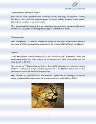 Fleet Management Limited

Superintendence and Special Projects

Fleet provides vessel up-gradation and conversion services; from mega alterations of a vessel’s
function, to minor repair and upgrading works. The service includes feasibility studies, design,
planning and execution of conversion works.

Fleet also provides for in-port and at sea independent contracting and supervision of repair &
maintenance services for a wide range of vessel types on behalf of its clients.



Shipboard Audits

Fleet management can carry out independent safety and ISM audits to ensure that vessel is
complying with the necessary safety standards and the company's Safety Management System.



Training

'''Fleet Management Training Institute (FMTI) was founded in 1997 at Mumbai''', India and
greatly expanded in 2003, using state of the art simulators and audio visual aids to meet the
rapid growth of the fleet.

The institute is a '''''DNV Certified and Director General of Shipping approved Maritime Training
Center'''''. FMTI courses comply with the requirements of the STCW 95 Convention and the
guidelines of Directorate General of Shipping, India.

FMTI conducts DGS approved courses on Full Mission Engine Room and 180 degree full-mission
Bridge Simulators at both operational and management levels. And brief about TOLAS'




                                               7
 