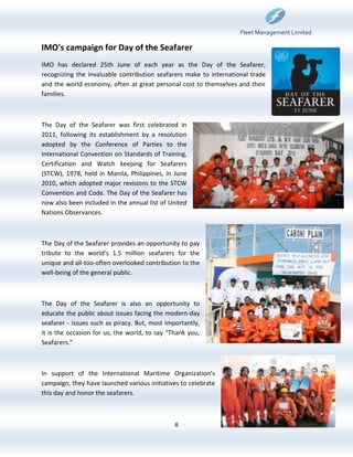 Fleet Management Limited

IMO's campaign for Day of the Seafarer
IMO has declared 25th June of each year as the Day of the Seafarer,
recognizing the invaluable contribution seafarers make to international trade
and the world economy, often at great personal cost to themselves and their
families.



The Day of the Seafarer was first celebrated in
2011, following its establishment by a resolution
adopted by the Conference of Parties to the
International Convention on Standards of Training,
Certification and Watch keeping for Seafarers
(STCW), 1978, held in Manila, Philippines, in June
2010, which adopted major revisions to the STCW
Convention and Code. The Day of the Seafarer has
now also been included in the annual list of United
Nations Observances.



The Day of the Seafarer provides an opportunity to pay
tribute to the world’s 1.5 million seafarers for the
unique and all-too-often overlooked contribution to the
well-being of the general public.



The Day of the Seafarer is also an opportunity to
educate the public about issues facing the modern-day
seafarer - issues such as piracy. But, most importantly,
it is the occasion for us, the world, to say “Thank you,
Seafarers.”



In support of the International Maritime Organization’s
campaign, they have launched various initiatives to celebrate
this day and honor the seafarers.



                                               8
 