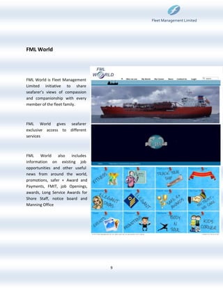 Fleet Management Limited




FML World




FML World is Fleet Management
Limited initiative to share
seafarer’s views of compassion
and companionship with every
member of the fleet family.



FML World gives       seafarer
exclusive access to   different
services



FML World       also includes
information on existing job
opportunities and other useful
news from around the world,
promotions, safer + Award and
Payments, FMIT, job Openings,
awards, Long Service Awards for
Shore Staff, notice board and
Manning Office




                                  9
 