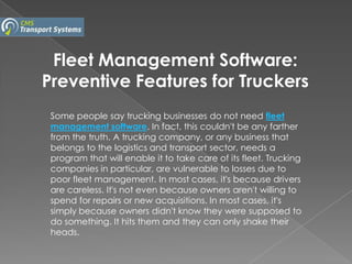 Fleet Management Software:
Preventive Features for Truckers
 Some people say trucking businesses do not need fleet
 management software. In fact, this couldn't be any farther
 from the truth. A trucking company, or any business that
 belongs to the logistics and transport sector, needs a
 program that will enable it to take care of its fleet. Trucking
 companies in particular, are vulnerable to losses due to
 poor fleet management. In most cases, it's because drivers
 are careless. It's not even because owners aren't willing to
 spend for repairs or new acquisitions. In most cases, it's
 simply because owners didn't know they were supposed to
 do something. It hits them and they can only shake their
 heads.
 