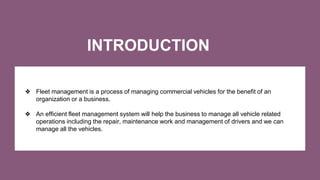 INTRODUCTION
❖ Fleet management is a process of managing commercial vehicles for the benefit of an
organization or a busin...