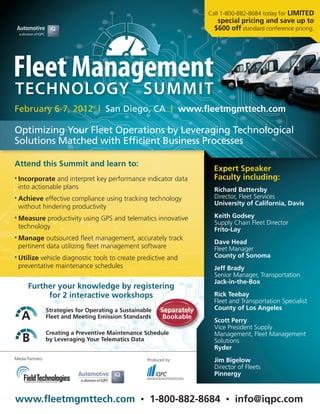 Call 1-800-882-8684 today for LIMITED
                                                                              special pricing and save up to
                                                                             $600 off standard conference pricing.




February 6-7, 2012 | San Diego, CA | www.fleetmgmttech.com

Optimizing Your Fleet Operations by Leveraging Technological
Solutions Matched with Efficient Business Processes

Attend this Summit and learn to:
                                                                             Expert Speaker
• Incorporate  and interpret key performance indicator data                  Faculty including:
 into actionable plans                                                       Richard Battersby
• Achieve effective compliance using tracking technology                     Director, Fleet Services
                                                                             University of California, Davis
 without hindering productivity
• Measure productivity using GPS and telematics innovative                   Keith Godsey
                                                                             Supply Chain Fleet Director
 technology                                                                  Frito-Lay
• Manage   outsourced fleet management, accurately track
                                                                             Dave Head
 pertinent data utilizing fleet management software                          Fleet Manager
• Utilize
        vehicle diagnostic tools to create predictive and                    County of Sonoma
 preventative maintenance schedules                                          Jeff Brady
                                                                             Senior Manager, Transportation
                                                                             Jack-in-the-Box
       Further your knowledge by registering
            for 2 interactive workshops                                      Rick Teebay
                                                                             Fleet and Transportation Specialist
                  Strategies for Operating a Sustainable      Separately     County of Los Angeles
   A              Fleet and Meeting Emission Standards         Bookable
                                                                             Scott Perry
                                                                             Vice President Supply
                  Creating a Preventive Maintenance Schedule                 Management, Fleet Management
    B             by Leveraging Your Telematics Data                         Solutions
                                                                             Ryder
Media Partners:                                         Produced by:         Jim Bigelow
                                                                             Director of Fleets
                                                                             Pinnergy



www.fleetmgmttech.com                               •    1-800-882-8684          •   info@iqpc.com
 