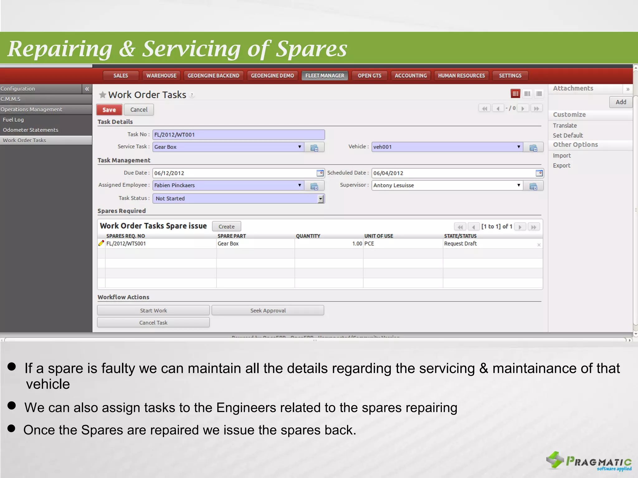 Repairing & Servicing of Spares




 If a spare is faulty we can maintain all the details regarding the servicing & maintainance of that
  vehicle
 We can also assign tasks to the Engineers related to the spares repairing
 Once the Spares are repaired we issue the spares back.
 