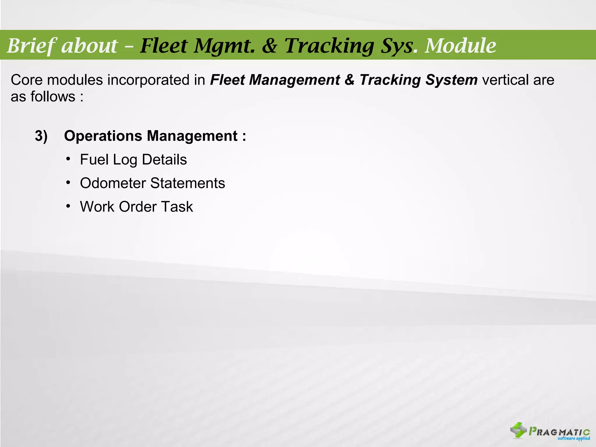 Brief about – Fleet Mgmt. & Tracking Sys. Module
Core modules incorporated in Fleet Management & Tracking System vertical are
as follows :

   3)   Operations Management :
        • Fuel Log Details
        • Odometer Statements
        • Work Order Task
 