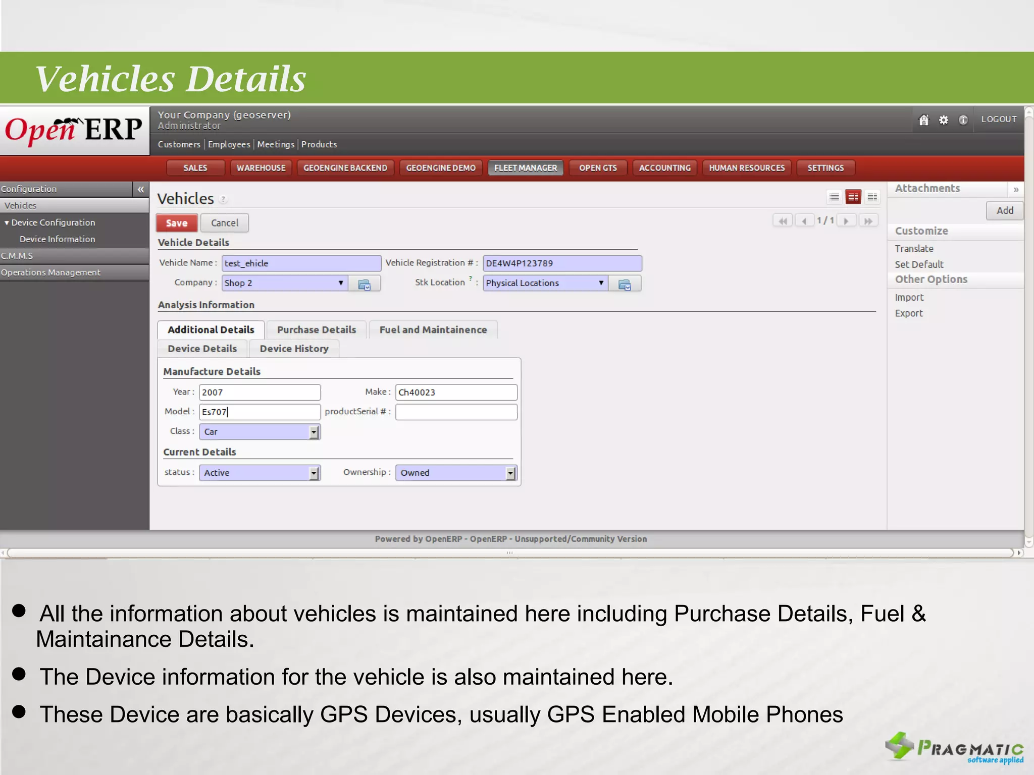 Vehicles Details




 All the information about vehicles is maintained here including Purchase Details, Fuel &
 Maintainance Details.
 The Device information for the vehicle is also maintained here.
 These Device are basically GPS Devices, usually GPS Enabled Mobile Phones
 