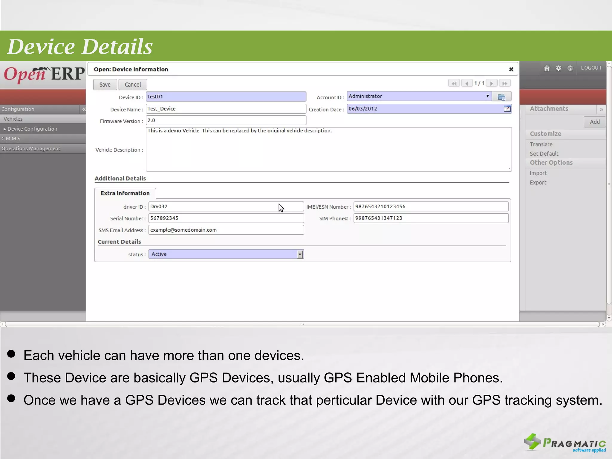 Device Details




 Each vehicle can have more than one devices.
 These Device are basically GPS Devices, usually GPS Enabled Mobile Phones.
 Once we have a GPS Devices we can track that perticular Device with our GPS tracking system.
 