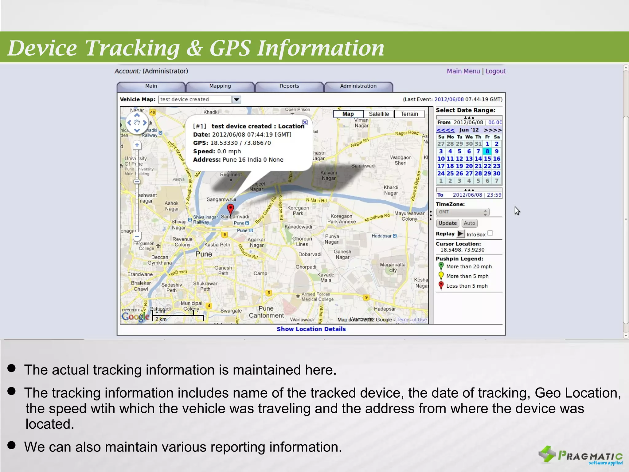 Device Tracking & GPS Information




 The actual tracking information is maintained here.
 The tracking information includes name of the tracked device, the date of tracking, Geo Location,
  the speed wtih which the vehicle was traveling and the address from where the device was
  located.
 We can also maintain various reporting information.
 