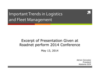 
Adrian Gonzalez
President
Adelante SCM
Important	
  Trends	
  in	
  Logistics	
  
and	
  Fleet	
  Management	
  
Excerpt of Presentation Given at
Roadnet perform 2014 Conference
May 13, 2014
 