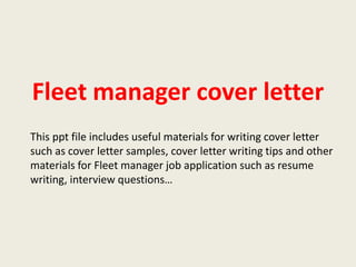Fleet manager cover letter
This ppt file includes useful materials for writing cover letter
such as cover letter samples, cover letter writing tips and other
materials for Fleet manager job application such as resume
writing, interview questions…

 