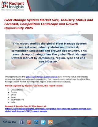 Follow Us:
Fleet Manage System Market Size, Industry Status and
Forecast, Competition Landscape and Growth
Opportunity 2025
This report studies the global Fleet Manage System market size, industry status and forecast,
competition landscape and growth opportunity. This research report categorizes the global Fleet
Manage System market by companies, region, type and end-use industry.
Market segment by Regions/Countries, this report covers:
 United States
 Europe
 China
 Japan
 Southeast Asia
 India
Request A Sample Copy Of This Report at:
https://www.radiantinsights.com/research/global-fleet-manage-system-market-size-
status-and-forecast-2025/request-sample
“This report studies the global Fleet Manage System
market size, industry status and forecast,
competition landscape and growth opportunity. This
research report categorizes the global Fleet Manage
System market by companies, region, type and end-
use industry.”
 