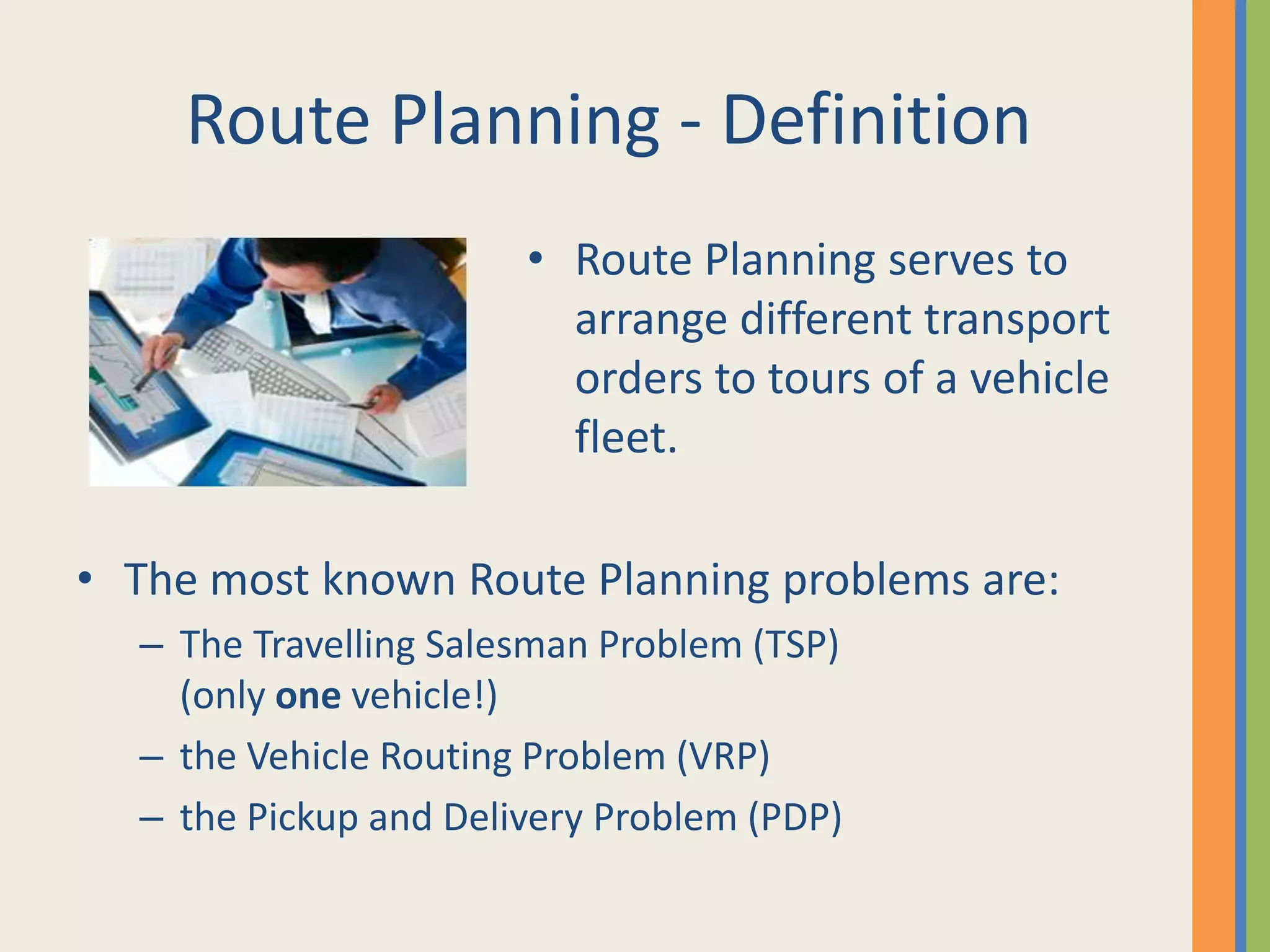 Route Planning - DefinitionRoute Planning serves to arrange different transport orders to tours of a vehicle fleet.The most known Route Planning problems are:The Travelling Salesman Problem (TSP) (only one vehicle!)the Vehicle Routing Problem (VRP)the Pickup and Delivery Problem (PDP)