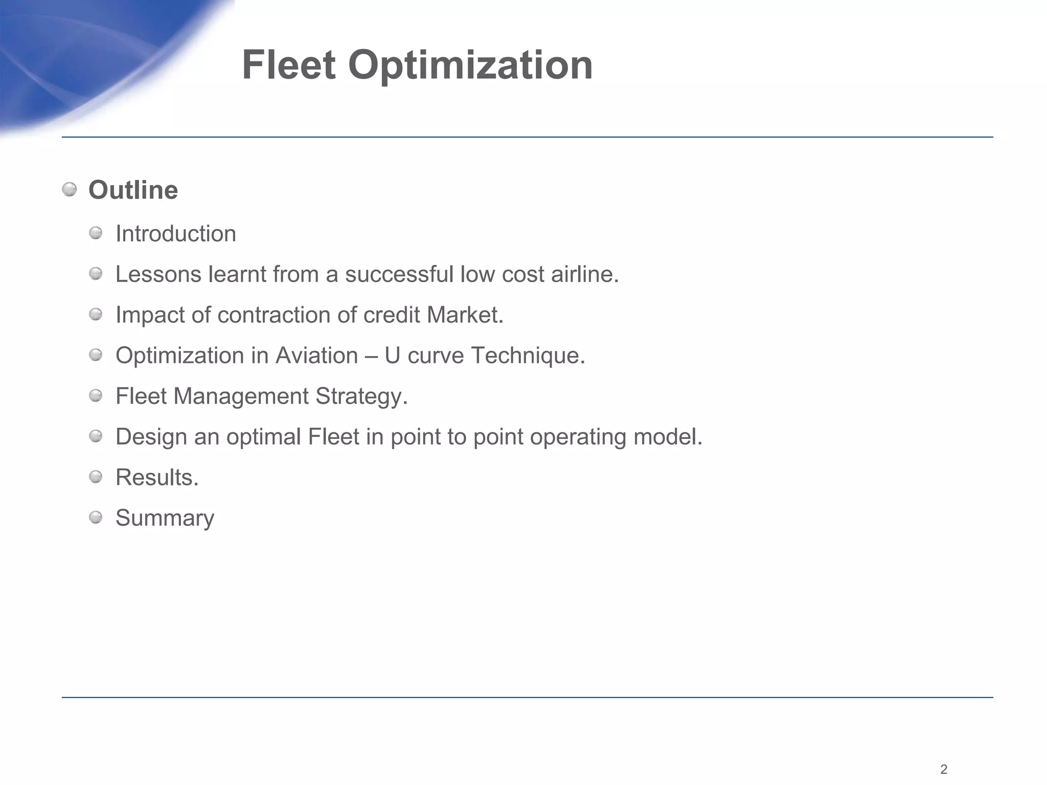 Fleet Optimization  Outline Introduction  Lessons learnt from a successful low cost airline. Impact of contraction of credit Market. Optimization in Aviation – U curve Technique.  Fleet Management Strategy.  Design an optimal Fleet in point to point operating model.  Results. Summary  