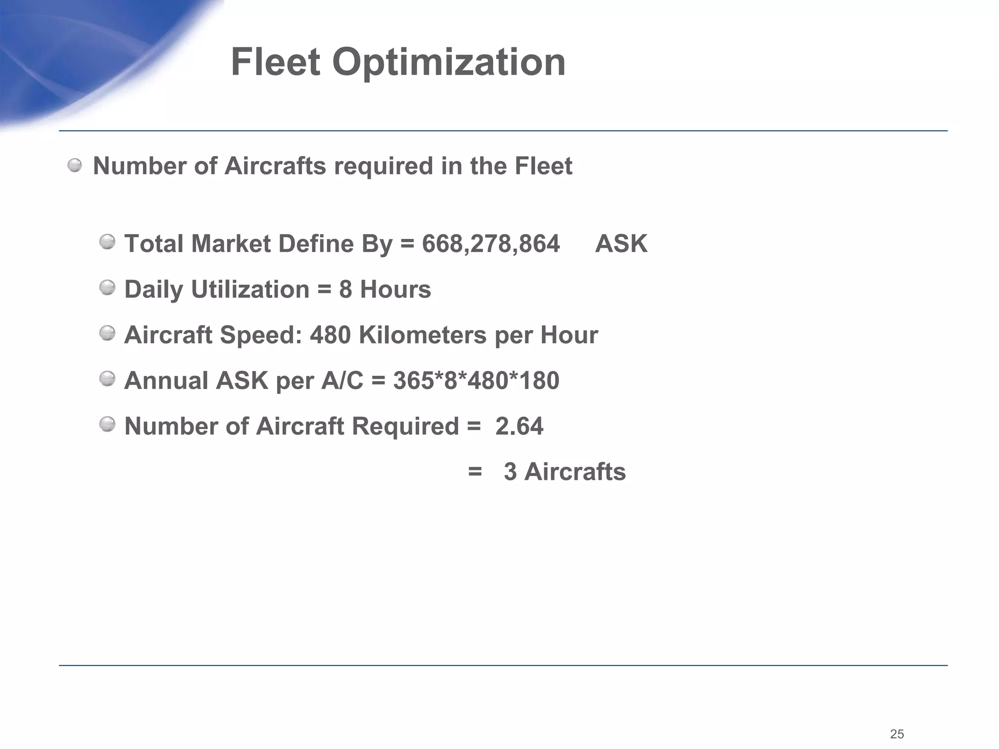 Fleet Optimization  Number of Aircrafts required in the Fleet  Total Market Define By = 668,278,864  ASK Daily Utilization = 8 Hours  Aircraft Speed: 480 Kilometers per Hour Annual ASK per A/C = 365*8*480*180 Number of Aircraft Required =  2.64    =  3 Aircrafts  