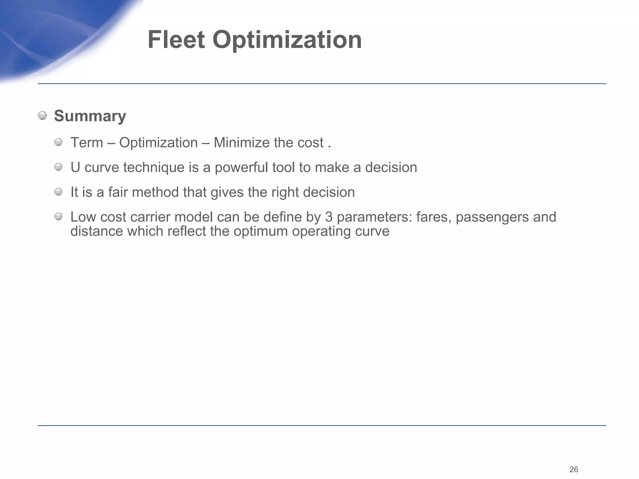 Fleet Optimization  Summary  Term – Optimization – Minimize the cost .  U curve technique is a powerful tool to make a decision It is a fair method that gives the right decision Low cost carrier model can be define by 3 parameters: fares, passengers and distance which reflect the optimum operating curve 