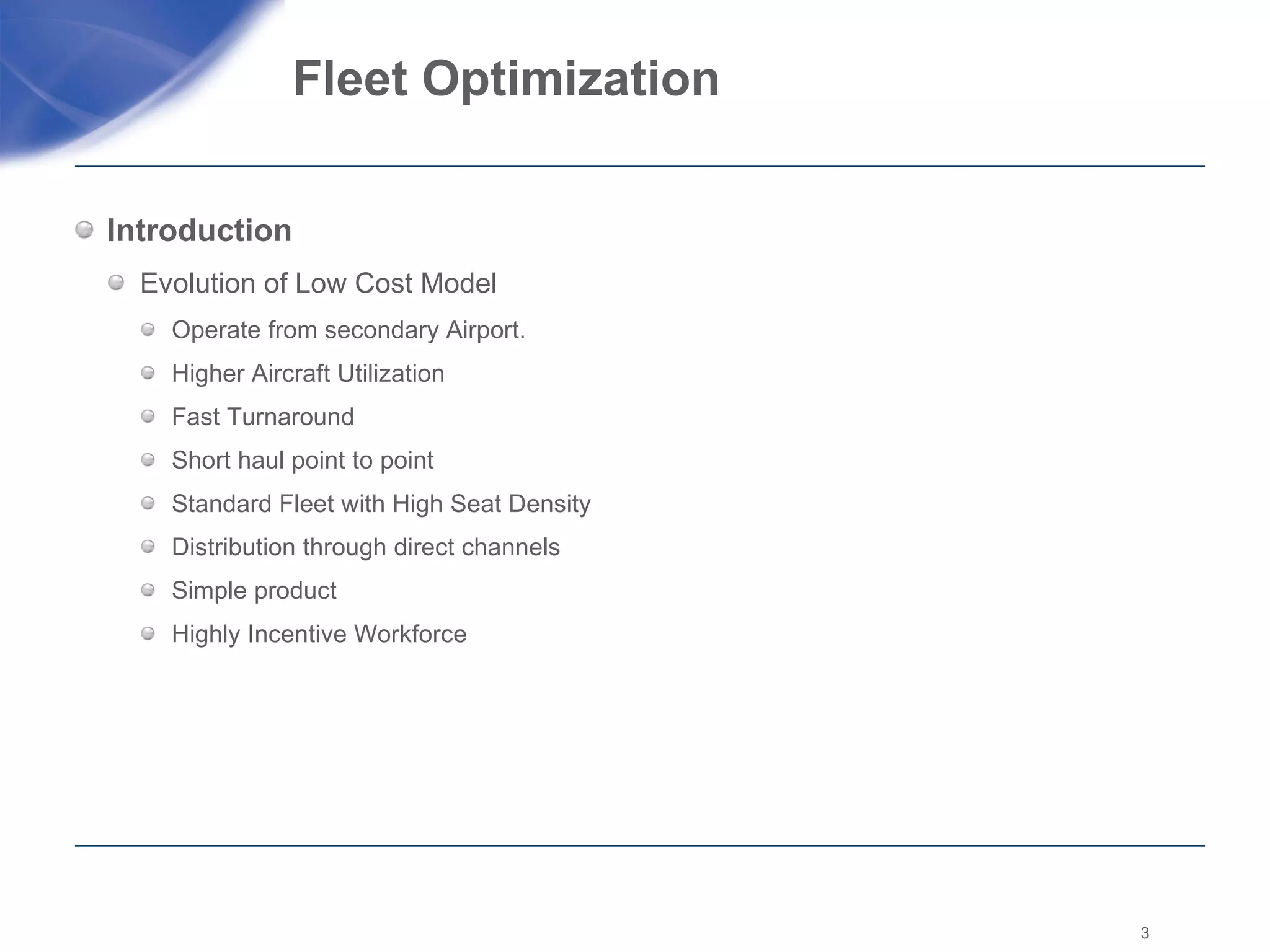 Fleet Optimization  Introduction Evolution of Low Cost Model  Operate from secondary Airport. Higher Aircraft Utilization  Fast Turnaround  Short haul point to point  Standard Fleet with High Seat Density  Distribution through direct channels Simple product Highly Incentive Workforce  