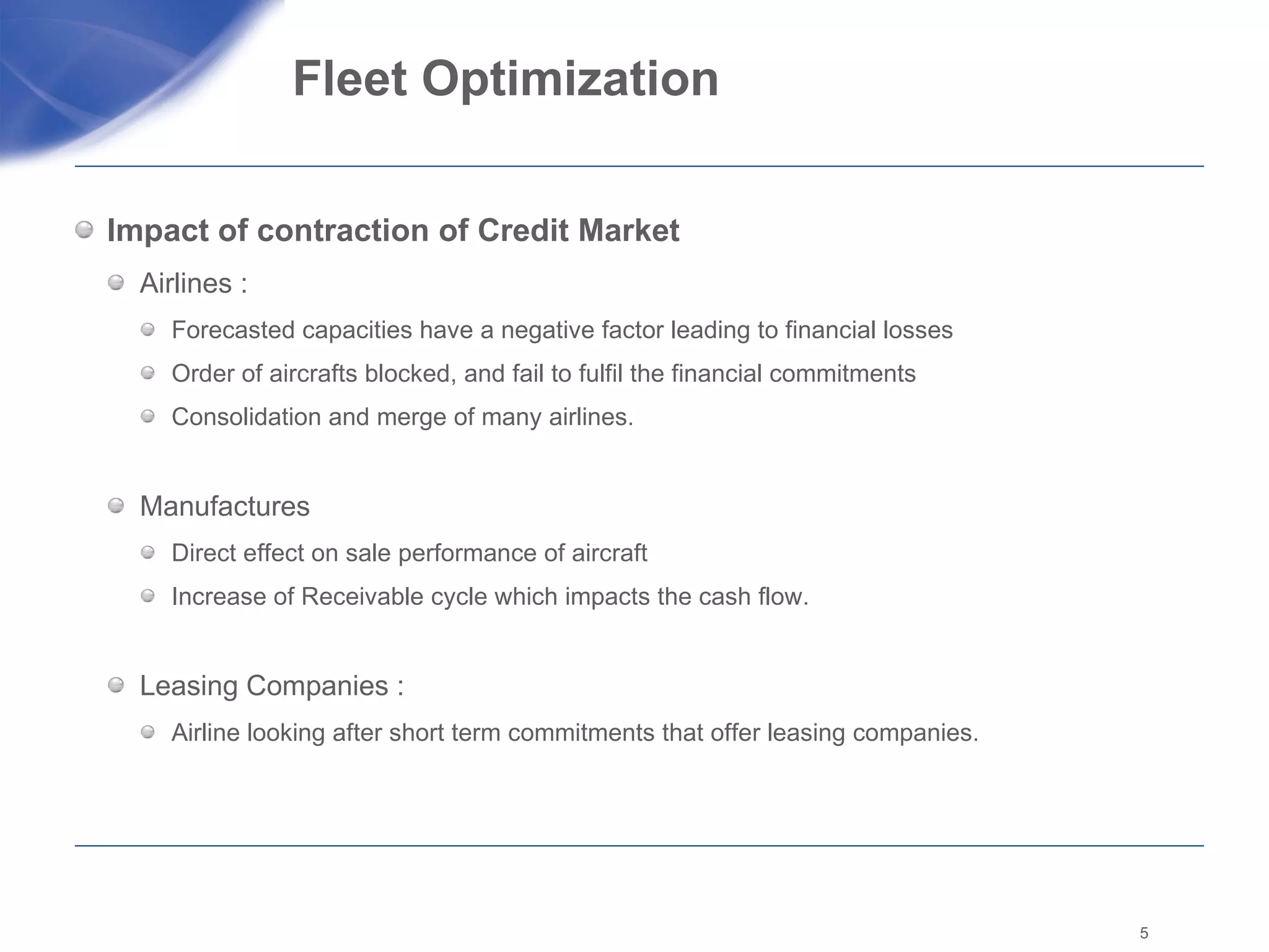 Fleet Optimization  Impact of contraction of Credit Market  Airlines :  Forecasted capacities have a negative factor leading to financial losses Order of aircrafts blocked, and fail to fulfil the financial commitments Consolidation and merge of many airlines. Manufactures  Direct effect on sale performance of aircraft  Increase of Receivable cycle which impacts the cash flow. Leasing Companies : Airline looking after short term commitments that offer leasing companies. 