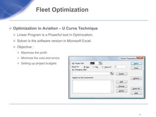 Fleet Optimization  Optimization in Aviation – U Curve Technique Linear Program is a Powerful tool in Optimization. Solver is the software version in Microsoft Excel. Objective :  Maximise the profit: Minimize the cost and errors. Setting up project budgets  