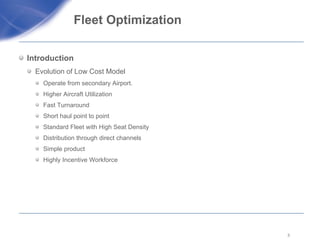 Fleet Optimization  Introduction Evolution of Low Cost Model  Operate from secondary Airport. Higher Aircraft Utilization  Fast Turnaround  Short haul point to point  Standard Fleet with High Seat Density  Distribution through direct channels Simple product Highly Incentive Workforce  