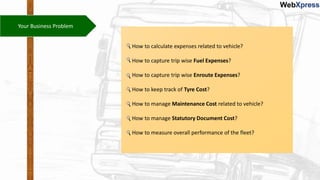 Your Business Problem
How to calculate expenses related to vehicle?
How to capture trip wise Fuel Expenses?
How to capture trip wise Enroute Expenses?
How to keep track of Tyre Cost?
How to manage Maintenance Cost related to vehicle?
How to manage Statutory Document Cost?
How to measure overall performance of the fleet?
 
