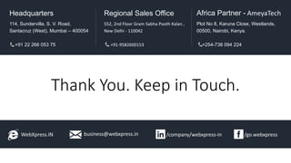 Thank You. Keep in Touch.
WebXpress.IN business@webxpress.in /go.webxpress/company/webxpress-in
114, Sundervilla, S. V. Road,
Santacruz (West), Mumbai – 400054
+91 22 266 053 75
Headquarters
552, 2nd Floor Gram Sabha Pooth Kalan ,
New Delhi - 110042
+91-9582600153
Regional Sales Office
Plot No 8, Karuna Close, Westlands,
00500, Nairobi, Kenya.
+254-738 094 224
Africa Partner - AmeyaTech
 