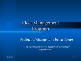 Fleet Management
                 Program

           Product of change for a better future
             “The road to great success begins with a seemingly
                             impossible task!”


03/09/12                                                          1
 