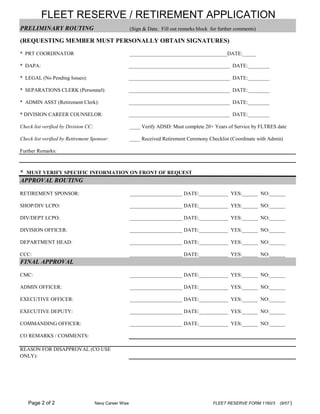 FLEET RESERVE / RETIREMENT APPLICATION
PRELIMINARY ROUTING                                      (Sign & Date. Fill out remarks block for further comments)

(REQUESTING MEMBER MUST PERSONALLY OBTAIN SIGNATURES)

* PRT COORDINATOR                                        _____________________________________DATE:_____

* DAPA:                                            ________________________________________ DATE:_________

* LEGAL (No Pending Issues):                       ________________________________________ DATE:_________

* SEPARATIONS CLERK (Personnel):                   ________________________________________ DATE:_________

* ADMIN ASST (Retirement Clerk):                   ________________________________________ DATE:_________

* DIVISION CAREER COUNSELOR:                       ________________________________________ DATE:_________

Check list verified by Division CC:                      ____ Verify ADSD: Must complete 20+ Years of Service by FLTRES date

Check list verified by Retirement Sponsor:               ____ Received Retirement Ceremony Checklist (Coordinate with Admin)

Further Remarks:



* MUST VERIFY SPECIFIC INFORMATION ON FRONT OF REQUEST
APPROVAL ROUTING

RETIREMENT SPONSOR:                                      ____________________ DATE:___________ YES:______ NO:______

SHOP/DIV LCPO:                                           ____________________ DATE:___________ YES:______ NO:______

DIV/DEPT LCPO:                                           ____________________ DATE:___________ YES:______ NO:______

DIVISION OFFICER:                                        ____________________ DATE:___________ YES:______ NO:______

DEPARTMENT HEAD:                                         ____________________ DATE:___________ YES:______ NO:______

CCC:                                                     ____________________ DATE:___________ YES:______ NO:______
FINAL APPROVAL

CMC:                                                     ____________________ DATE:___________ YES:______ NO:______

ADMIN OFFICER:                                           ____________________ DATE:___________ YES:______ NO:______

EXECUTIVE OFFICER:                                       ____________________ DATE:___________ YES:______ NO:______

EXECUTIVE DEPUTY:                                        ____________________ DATE:___________ YES:______ NO:______

COMMANDING OFFICER:                                      ____________________ DATE:___________ YES:______ NO:______

CO REMARKS / COMMENTS:

REASON FOR DISAPPROVAL (CO USE
ONLY):




   Page 2 of 2                        Navy Career Wise                                         FLEET RESERVE FORM 1160/3   (9/07 )
 
