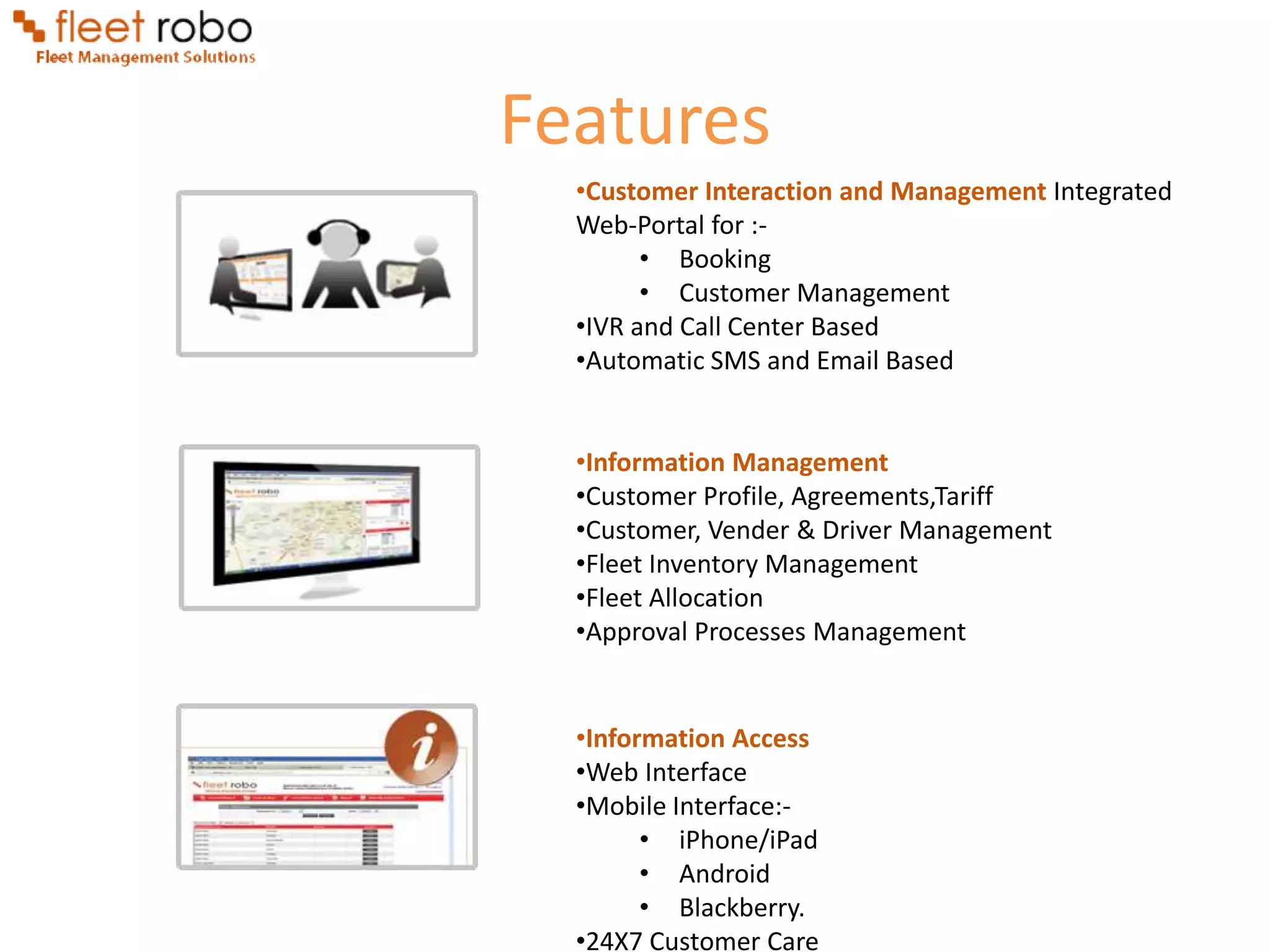 Features
  •Customer Interaction and Management Integrated
  Web-Portal for :-
        • Booking
        • Customer Management
  •IVR and Call Center Based
  •Automatic SMS and Email Based


  •Information Management
  •Customer Profile, Agreements,Tariff
  •Customer, Vender & Driver Management
  •Fleet Inventory Management
  •Fleet Allocation
  •Approval Processes Management


  •Information Access
  •Web Interface
  •Mobile Interface:-
        • iPhone/iPad
        • Android
        • Blackberry.
  •24X7 Customer Care
 